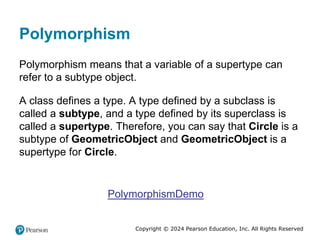 Copyright © 2024 Pearson Education, Inc. All Rights Reserved
Polymorphism
Polymorphism means that a variable of a supertype can
refer to a subtype object.
A class defines a type. A type defined by a subclass is
called a subtype, and a type defined by its superclass is
called a supertype. Therefore, you can say that Circle is a
subtype of GeometricObject and GeometricObject is a
supertype for Circle.
PolymorphismDemo
 