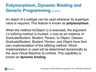 Copyright © 2024 Pearson Education, Inc. All Rights Reserved
Polymorphism, Dynamic Binding and
Generic Programming (2 of 2)
An object of a subtype can be used wherever its supertype
value is required. This feature is known as polymorphism.
When the method m(Object x) is executed, the argument
x’s toString method is invoked. x may be an instance of
GraduateStudent, Student, Person, or Object. Classes
GraduateStudent, Student, Person, and Object have their
own implementation of the toString method. Which
implementation is used will be determined dynamically by
the Java Virtual Machine at runtime. This capability is
known as dynamic binding.
 