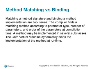 Copyright © 2024 Pearson Education, Inc. All Rights Reserved
Method Matching versus Binding
Matching a method signature and binding a method
implementation are two issues. The compiler finds a
matching method according to parameter type, number of
parameters, and order of the parameters at compilation
time. A method may be implemented in several subclasses.
The Java Virtual Machine dynamically binds the
implementation of the method at runtime.
 