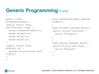 Copyright © 2024 Pearson Education, Inc. All Rights Reserved
Generic Programming (1 of 2)
public class
PolymorphismDemo {
public static void
main(String[] args) {
m(new GraduateStudent());
m(new Student());
m(new Person());
m(new Object());
}
public static void
m(Object x) {
System.out.println(x.toSt
ring());
}
}
class GraduateStudent extends
Student {
}
class Student extends Person {
public String toString() {
return "Student";
}
}
class Person extends Object {
public String toString() {
return "Person";
}
}
 