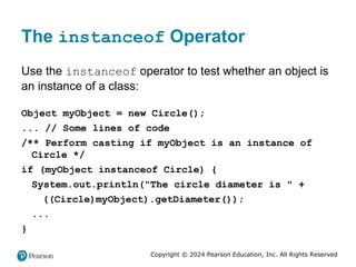 Copyright © 2024 Pearson Education, Inc. All Rights Reserved
The instanceof Operator
Use the instanceof operator to test whether an object is
an instance of a class:
Object myObject = new Circle();
... // Some lines of code
/** Perform casting if myObject is an instance of
Circle */
if (myObject instanceof Circle) {
System.out.println("The circle diameter is " +
((Circle)myObject).getDiameter());
...
}
 