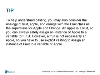 Copyright © 2024 Pearson Education, Inc. All Rights Reserved
TIP
To help understand casting, you may also consider the
analogy of fruit, apple, and orange with the Fruit class as
the superclass for Apple and Orange. An apple is a fruit, so
you can always safely assign an instance of Apple to a
variable for Fruit. However, a fruit is not necessarily an
apple, so you have to use explicit casting to assign an
instance of Fruit to a variable of Apple.
 
