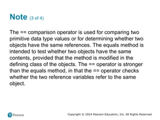 Copyright © 2024 Pearson Education, Inc. All Rights Reserved
Note (3 of 4)
The == comparison operator is used for comparing two
primitive data type values or for determining whether two
objects have the same references. The equals method is
intended to test whether two objects have the same
contents, provided that the method is modified in the
defining class of the objects. The == operator is stronger
than the equals method, in that the == operator checks
whether the two reference variables refer to the same
object.
 