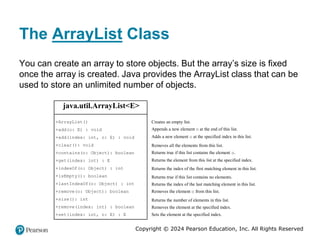 Copyright © 2024 Pearson Education, Inc. All Rights Reserved
The ArrayList Class
You can create an array to store objects. But the array’s size is fixed
once the array is created. Java provides the ArrayList class that can be
used to store an unlimited number of objects.
java.util.ArrayList<E>
+ArrayList()
+add(o: E) : void
+add(index: int, o: E) : void
+clear(): void
+contains(o: Object): boolean
+get(index: int) : E
+indexOf(o: Object) : int
+isEmpty(): boolean
+lastIndexOf(o: Object) : int
+remove(o: Object): boolean
+size(): int
+remove(index: int) : boolean
+set(index: int, o: E) : E
Creates an empty list.
Appends a new element o at the end of this list.
Adds a new element o at the specified index in this list.
Removes all the elements from this list.
Returns true if this list contains the element o.
Returns the element from this list at the specified index.
Returns the index of the first matching element in this list.
Returns true if this list contains no elements.
Returns the index of the last matching element in this list.
Removes the element o from this list.
Returns the number of elements in this list.
Removes the element at the specified index.
Sets the element at the specified index.
 