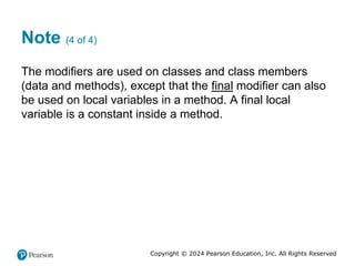 Copyright © 2024 Pearson Education, Inc. All Rights Reserved
Note (4 of 4)
The modifiers are used on classes and class members
(data and methods), except that the final modifier can also
be used on local variables in a method. A final local
variable is a constant inside a method.
 