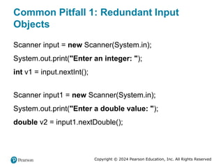 Copyright © 2024 Pearson Education, Inc. All Rights Reserved
Common Pitfall 1: Redundant Input
Objects
Scanner input = new Scanner(System.in);
System.out.print("Enter an integer: ");
int v1 = input.nextInt();
Scanner input1 = new Scanner(System.in);
System.out.print("Enter a double value: ");
double v2 = input1.nextDouble();
 