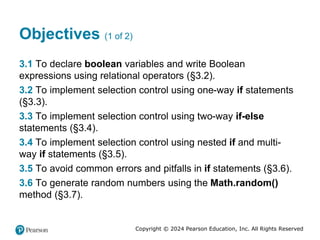 Copyright © 2024 Pearson Education, Inc. All Rights Reserved
Objectives (1 of 2)
3.1 To declare boolean variables and write Boolean
expressions using relational operators (§3.2).
3.2 To implement selection control using one-way if statements
(§3.3).
3.3 To implement selection control using two-way if-else
statements (§3.4).
3.4 To implement selection control using nested if and multi-
way if statements (§3.5).
3.5 To avoid common errors and pitfalls in if statements (§3.6).
3.6 To generate random numbers using the Math.random()
method (§3.7).
 