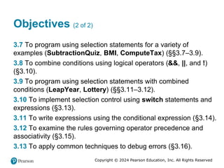 Copyright © 2024 Pearson Education, Inc. All Rights Reserved
Objectives (2 of 2)
3.7 To program using selection statements for a variety of
examples (SubtractionQuiz, BMI, ComputeTax) (§§3.7–3.9).
3.8 To combine conditions using logical operators (&&, ||, and !)
(§3.10).
3.9 To program using selection statements with combined
conditions (LeapYear, Lottery) (§§3.11–3.12).
3.10 To implement selection control using switch statements and
expressions (§3.13).
3.11 To write expressions using the conditional expression (§3.14).
3.12 To examine the rules governing operator precedence and
associativity (§3.15).
3.13 To apply common techniques to debug errors (§3.16).
 