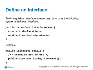 Copyright © 2024 Pearson Education, Inc. All Rights Reserved
Define an Interface
To distinguish an interface from a class, Java uses the following
syntax to define an interface:
public interface InterfaceName {
constant declarations;
abstract method signatures;
}
Example:
public interface Edible {
/** Describe how to eat */
public abstract String howToEat();
}
 