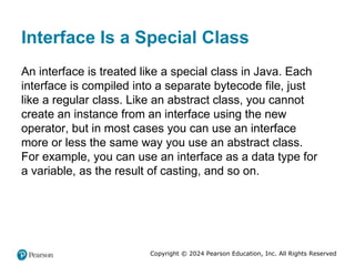 Copyright © 2024 Pearson Education, Inc. All Rights Reserved
Interface Is a Special Class
An interface is treated like a special class in Java. Each
interface is compiled into a separate bytecode file, just
like a regular class. Like an abstract class, you cannot
create an instance from an interface using the new
operator, but in most cases you can use an interface
more or less the same way you use an abstract class.
For example, you can use an interface as a data type for
a variable, as the result of casting, and so on.
 