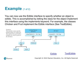 Copyright © 2024 Pearson Education, Inc. All Rights Reserved
Example (1 of 2)
You can now use the Edible interface to specify whether an object is
edible. This is accomplished by letting the class for the object implement
this interface using the implements keyword. For example, the classes
Chicken and Fruit implement the Edible interface (See TestEdible).
Edible TestEdible
 