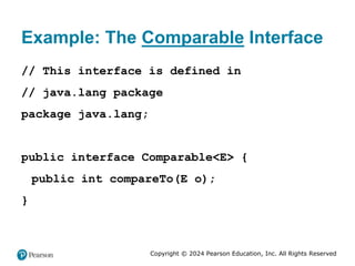 Copyright © 2024 Pearson Education, Inc. All Rights Reserved
Example: The Comparable Interface
// This interface is defined in
// java.lang package
package java.lang;
public interface Comparable<E> {
public int compareTo(E o);
}
 