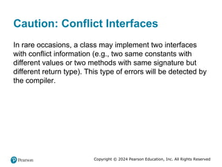Copyright © 2024 Pearson Education, Inc. All Rights Reserved
Caution: Conflict Interfaces
In rare occasions, a class may implement two interfaces
with conflict information (e.g., two same constants with
different values or two methods with same signature but
different return type). This type of errors will be detected by
the compiler.
 