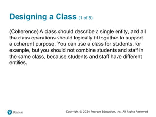 Copyright © 2024 Pearson Education, Inc. All Rights Reserved
Designing a Class (1 of 5)
(Coherence) A class should describe a single entity, and all
the class operations should logically fit together to support
a coherent purpose. You can use a class for students, for
example, but you should not combine students and staff in
the same class, because students and staff have different
entities.
 