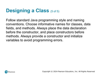 Copyright © 2024 Pearson Education, Inc. All Rights Reserved
Designing a Class (5 of 5)
Follow standard Java programming style and naming
conventions. Choose informative names for classes, data
fields, and methods. Always place the data declaration
before the constructor, and place constructors before
methods. Always provide a constructor and initialize
variables to avoid programming errors.
 