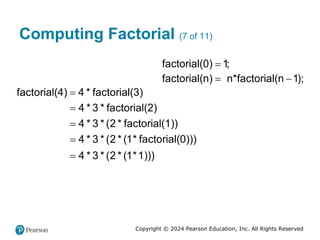 Copyright © 2024 Pearson Education, Inc. All Rights Reserved
Computing Factorial (7 of 11)
factorial(0) 1;

factorial(n) n*factorial(n 1);
 
factorial(4) 4 * factorial(3)

4 * 3 * factorial(2)

4 * 3 * (2 * factorial(1))

4 * 3 * (2 * (1* factorial(0)))

4 * 3 * (2 * (1*1)))

 