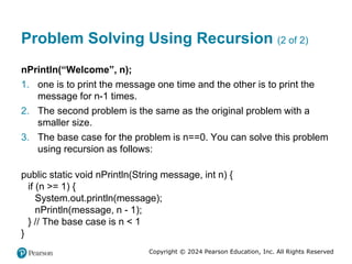 Copyright © 2024 Pearson Education, Inc. All Rights Reserved
Problem Solving Using Recursion (2 of 2)
nPrintln(“Welcome”, n);
1. one is to print the message one time and the other is to print the
message for n-1 times.
2. The second problem is the same as the original problem with a
smaller size.
3. The base case for the problem is n==0. You can solve this problem
using recursion as follows:
public static void nPrintln(String message, int n) {
if (n >= 1) {
System.out.println(message);
nPrintln(message, n - 1);
} // The base case is n < 1
}
 