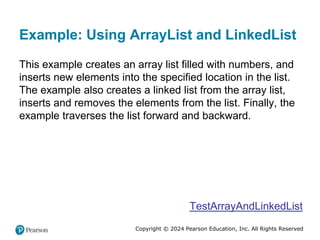 Copyright © 2024 Pearson Education, Inc. All Rights Reserved
Example: Using ArrayList and LinkedList
This example creates an array list filled with numbers, and
inserts new elements into the specified location in the list.
The example also creates a linked list from the array list,
inserts and removes the elements from the list. Finally, the
example traverses the list forward and backward.
TestArrayAndLinkedList
 