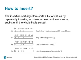 Copyright © 2024 Pearson Education, Inc. All Rights Reserved
How to Insert?
The insertion sort algorithm sorts a list of values by
repeatedly inserting an unsorted element into a sorted
sublist until the whole list is sorted.
[0] [1] [2] [3] [4] [5] [6]
2 5 9 4
list Step 1: Save 4 to a temporary variable currentElement
[0] [1] [2] [3] [4] [5] [6]
2 5 9
list Step 2: Move list[2] to list[3]
[0] [1] [2] [3] [4] [5] [6]
2 5 9
list Step 3: Move list[1] to list[2]
[0] [1] [2] [3] [4] [5] [6]
2 4 5 9
list Step 4: Assign currentElement to list[1]
 