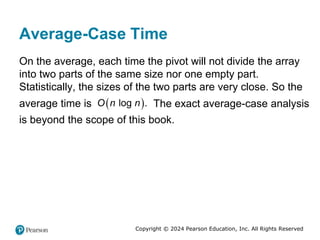 Copyright © 2024 Pearson Education, Inc. All Rights Reserved
Average-Case Time
On the average, each time the pivot will not divide the array
into two parts of the same size nor one empty part.
Statistically, the sizes of the two parts are very close. So the
average time is  
log .
O n n The exact average-case analysis
is beyond the scope of this book.
 