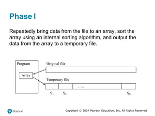 Copyright © 2024 Pearson Education, Inc. All Rights Reserved
Phase One
I
Repeatedly bring data from the file to an array, sort the
array using an internal sorting algorithm, and output the
data from the array to a temporary file.
Program
Array
……
Original file
Temporary file
S1 S2 Sk
 