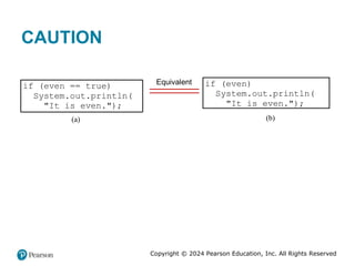 Copyright © 2024 Pearson Education, Inc. All Rights Reserved
CAUTION
if (even == true)
System.out.println(
"It is even.");
(a)
Equivalent if (even)
System.out.println(
"It is even.");
(b)
 