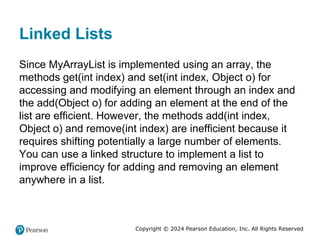 Copyright © 2024 Pearson Education, Inc. All Rights Reserved
Linked Lists
Since MyArrayList is implemented using an array, the
methods get(int index) and set(int index, Object o) for
accessing and modifying an element through an index and
the add(Object o) for adding an element at the end of the
list are efficient. However, the methods add(int index,
Object o) and remove(int index) are inefficient because it
requires shifting potentially a large number of elements.
You can use a linked structure to implement a list to
improve efficiency for adding and removing an element
anywhere in a list.
 