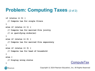 Copyright © 2024 Pearson Education, Inc. All Rights Reserved
Problem: Computing Taxes (2 of 2)
if (status == 0) {
// Compute tax for single filers
}
else if (status == 1) {
// Compute tax for married file jointly
// or qualifying widow(er)
}
else if (status == 2) {
// Compute tax for married file separately
}
else if (status == 3) {
// Compute tax for head of household
}
else {
// Display wrong status
} ComputeTax
 