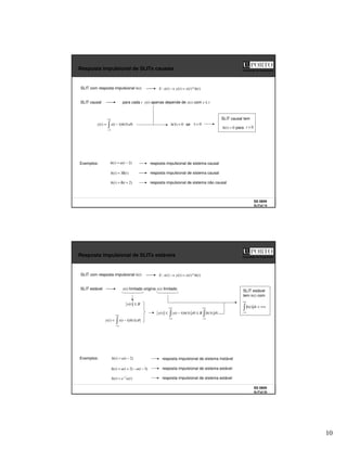10
SS 0809
SLITs2 19
Faculdade de Engenharia
Resposta impulsional de SLITs causais
SLIT causal
)
(
*
)
(
)
(
)
(
: t
h
t
x
t
y
t
x
S =
→
SLIT com resposta impulsional h(t)
+∞
∞
−
τ
τ
τ
−
= d
h
t
x
t
y )
(
)
(
)
(
para cada t y(t) apenas depende de x(s) com s ≤ t
0
)
( =
τ
h se 0
<
τ
0
)
( =
t
h para 0
<
t
SLIT causal tem
Exemplos: )
2
(
)
( −
= t
u
t
h
)
(
3
)
( t
t
h δ
=
resposta impulsional de sistema causal
resposta impulsional de sistema causal
)
2
(
)
( +
δ
= t
t
h resposta impulsional de sistema não causal
SS 0809
SLITs2 20
Faculdade de Engenharia
Resposta impulsional de SLITs estáveis
SLIT estável
)
(
*
)
(
)
(
)
(
: t
h
t
x
t
y
t
x
S =
→
SLIT com resposta impulsional h(t)
+∞
∞
−
τ
τ
τ
−
= d
h
t
x
t
y )
(
)
(
)
(
x(t) limitado origina y(t) limitado
Exemplos: )
2
(
)
( −
= t
u
t
h
)
3
(
)
2
(
)
( −
−
+
= t
u
t
u
t
h
resposta impulsional de sistema instável
resposta impulsional de sistema estável
)
(
)
( t
u
e
t
h t
−
= resposta impulsional de sistema estável
B
t
x ≤
)
(
+∞
∞
−
+∞
∞
−
τ
τ
≤
τ
τ
τ
−
≤ d
h
B
d
h
t
x
t
y )
(
)
(
)
(
)
(
+∞
<
+∞
∞
−
dt
t
h )
(
SLIT estável
tem h(t) com
 