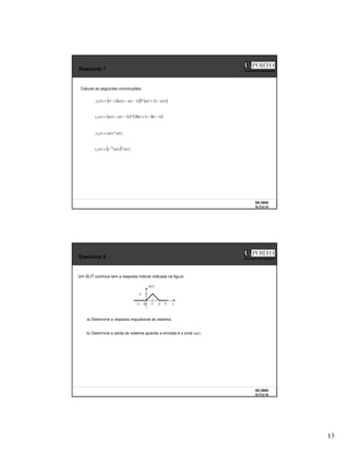 13
SS 0809
SLITs2 25
Faculdade de Engenharia
Exercício 1
Calcule as seguintes convoluções:
( )
( ) ( )
)
(
)
2
(
*
)
1
(
)
(
)
1
(
)
(
1 t
u
t
u
t
u
t
u
t
t
y −
+
−
−
−
=
( ) ( )
)
1
(
)
1
(
2
*
)
3
(
)
(
)
(
2 −
δ
−
+
δ
−
−
= t
t
t
u
t
u
t
y
)
(
*
)
(
)
(
3 t
u
t
u
t
y =
( ) )
(
*
)
(
)
( 2
4 t
u
t
u
e
t
y t
−
=
SS 0809
SLITs2 26
Faculdade de Engenharia
Exercício 2
Um SLIT contínuo tem a resposta indicial indicada na figura
t
1 2 3
0
-1
)
(t
s
1
a) Determine a resposta impulsional do sistema.
b) Determine a saída do sistema quando a entrada é o sinal tu(t).
 