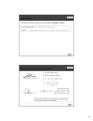 2
SS 0809
SLITs2 3
Faculdade de Engenharia
SLITs contínuos
São sistemas que verificam simultaneamente as propriedades de linearidade e invariância.
Num SLIT contínuo tal que ...
),
(
)
(
),
(
)
(
),
(
)
( 3
3
2
2
1
1 t
y
t
x
t
y
t
x
t
y
t
x →
→
→
verifica-se ...
)
(
)
(
)
(
...
)
(
)
(
)
( 3
3
3
2
2
2
1
1
1
3
3
3
2
2
2
1
1
1 +
−
+
−
+
−
→
+
−
+
−
+
− t
t
y
a
t
t
y
a
t
t
y
a
t
t
x
a
t
t
x
a
t
t
x
a
SS 0809
SLITs2 4
Faculdade de Engenharia
Decomposição de sinais em impulsos de Dirac
sinal em tempo contínuo
)
(t
x∆
0 t
)
(t
x )
(t
x
sinal constante por intervalos
)
(t
x∆
[ ]
∆
+
∆
∈
∆
=
∆ )
1
(
,
),
(
)
( k
k
t
k
x
t
x
+∞
−∞
=
∆
∆ ∆
∆
−
δ
∆
=
k
k
t
k
x
t
x )
(
)
(
)
(
0
→
∆
)
(t
x
)
(t
x∆
t
∆
+ )
1
(k
)
( ∆
−
δ∆ k
t
∆
/
1
∆
k
0
→
∆
+∞
∞
−
τ
τ
−
δ
τ
= d
t
x
t
x )
(
)
(
)
(
Qualquer sinal em tempo contínuo pode ser escrito como uma combinação
linear “contínua” de impulsos de Dirac deslocados
∆ ∆
2 ∆
3 ∆
4
∆
−
∆
−3 ∆
−2
∆
−4
∆
=
τ k
 