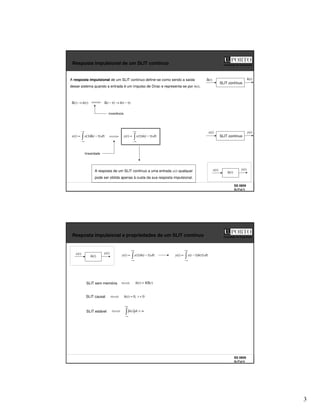 3
SS 0809
SLITs2 5
Faculdade de Engenharia
Resposta impulsional de um SLIT contínuo
A resposta impulsional de um SLIT contínuo define-se como sendo a saída
desse sistema quando a entrada é um impulso de Dirac e representa-se por h(t).
SLIT contínuo
)
(t
h
)
(
)
( t
h
t →
δ )
(
)
( τ
−
→
τ
−
δ t
h
t
−∞
∞
−
τ
τ
−
δ
τ
(
= d
t
x
t
x )
(
)
)
(
+∞
∞
−
τ
τ
−
τ
= d
t
h
x
t
y )
(
)
(
)
( SLIT contínuo
)
(t
x )
(t
y
invariância
linearidade
A resposta de um SLIT contínuo a uma entrada x(t) qualquer
pode ser obtida apenas à custa da sua resposta impulsional.
)
(t
x )
(t
y
)
(t
h
)
(t
δ
SS 0809
SLITs2 6
Faculdade de Engenharia
Resposta impulsional e propriedades de um SLIT contínuo
SLIT sem memória )
(
)
( t
K
t
h δ
=
SLIT causal 0
,
0
)
( <
= t
t
h
SLIT estável ∞
<
+∞
∞
−
dt
t
h )
(
)
(t
x )
(t
y
)
(t
h
+∞
∞
−
τ
τ
−
τ
= d
t
h
x
t
y )
(
)
(
)
(
+∞
∞
−
τ
τ
τ
−
= d
h
t
x
t
y )
(
)
(
)
(
 