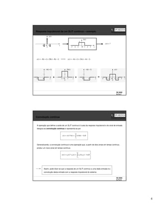 4
SS 0809
SLITs2 7
Faculdade de Engenharia
Resposta impulsional de um SLIT contínuo – exemplo
t
0 1 2 3
-1
-2
-3
)
(t
h
1
t
0 1
-1
)
(t
x
?
)
( =
t
y
)
1
(
)
(
2
)
1
(
)
( −
δ
−
δ
+
+
δ
−
= t
t
t
t
x )
1
(
)
(
2
)
1
(
)
( −
−
+
+
−
= t
h
t
h
t
h
t
y
-2 t
0
)
1
( +
− t
h
t
0 1
-1
)
(
2 t
h
t
2
0
)
1
( −
− t
h
t
0 1 2 3
-1
-2
-3
)
(t
y
SS 0809
SLITs2 8
Faculdade de Engenharia
Convolução contínua
+∞
∞
−
τ
τ
−
(
τ
=
= d
t
h
x
t
h
t
x
t
y )
)
(
)
(
*
)
(
)
(
A operação que define a saída de um SLIT contínuo à custa da resposta impulsional e do sinal de entrada
designa-se convolução contínua e representa-se por
Generalizando, a convolução contínua é uma operação que, a partir de dois sinais em tempo contínuo,
produz um novo sinal em tempo contínuo.
+∞
∞
−
τ
τ
−
τ
=
= d
t
x
x
t
x
t
x
t
y )
(
)
(
)
(
*
)
(
)
( 2
1
2
1
Assim, pode dizer-se que a resposta de um SLIT contínuo a uma dada entrada é a
convolução desta entrada com a resposta impulsional do sistema.
 