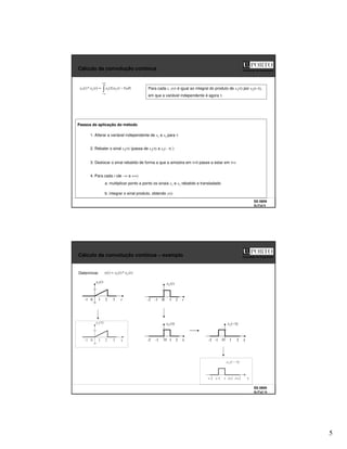 5
SS 0809
SLITs2 9
Faculdade de Engenharia
Cálculo da convolução contínua
+∞
∞
−
τ
τ
−
τ
= d
t
x
x
t
x
t
x )
(
)
(
)
(
*
)
( 2
1
2
1 Para cada t, y(t) é igual ao integral do produto de x1(τ) por x2(t–τ),
em que a variável independente é agora τ
Passos de aplicação do método
1. Alterar a variável independente de x1 e x2 para τ
2. Rebater o sinal x2(τ) (passa de x2(τ) a x2(– τ) )
3. Deslocar o sinal rebatido de forma a que a amostra em τ=0 passe a estar em τ=t
a. multiplicar ponto a ponto os sinais x1 e x2 rebatido e transladado
b. integrar o sinal produto, obtendo y(t)
4. Para cada t (de –∞ a +∞)
SS 0809
SLITs2 10
Faculdade de Engenharia
Cálculo da convolução contínua – exemplo
Determinar )
(
*
)
(
)
( 2
1 t
x
t
x
t
y =
t
1 2 3
0
-1
)
(
1 t
x
τ
1 2 3
0
-1
)
(
1 τ
x
-2 t
0 1 2
-1
)
(
2 t
x
-2 τ
0 1 2
-1
)
(
2 τ
−
x
-2 τ
0 1 2
-1
)
(
2 τ
x
t-2 τ
t t+1 t+2
t-1
)
(
2 τ
−
t
x
 