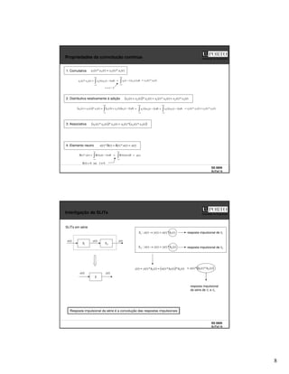 8
SS 0809
SLITs2 15
Faculdade de Engenharia
Propriedades da convolução contínua
1. Comutativa )
(
*
)
(
)
(
*
)
( 1
2
2
1 t
x
t
x
t
x
t
x =
2. Distributiva relativamente à adição ( ) )
(
*
)
(
)
(
*
)
(
)
(
*
)
(
)
( 3
2
3
1
3
2
1 t
x
t
x
t
x
t
x
t
x
t
x
t
x +
=
+
3. Associativa ( ) ( )
)
(
*
)
(
*
)
(
)
(
*
)
(
*
)
( 3
2
1
3
2
1 t
x
t
x
t
x
t
x
t
x
t
x =
4. Elemento neutro )
(
)
(
*
)
(
)
(
*
)
( t
x
t
x
t
t
t
x =
δ
=
δ
+∞
∞
−
τ
τ
−
τ
= d
t
x
x
t
x
t
x )
(
)
(
)
(
*
)
( 2
1
2
1
+∞
∞
−
−
= dr
r
x
r
t
x )
(
)
( 2
1 )
(
*
)
( 1
2 t
x
t
x
=
τ
−
= t
r
( ) ( )
+∞
∞
−
τ
τ
−
τ
+
τ
=
+ d
t
x
x
x
t
x
t
x
t
x )
(
)
(
)
(
)
(
*
)
(
)
( 3
2
1
3
2
1 τ
τ
−
τ
+
τ
τ
−
τ
=
+∞
∞
−
+∞
∞
−
d
t
x
x
d
t
x
x )
(
)
(
)
(
)
( 3
1
3
1 )
(
*
)
(
)
(
*
)
( 3
2
3
1 t
x
t
x
t
x
t
x +
=
−∞
∞
−
τ
τ
−
τ
δ
=
δ d
t
x
t
x
t )
(
)
(
)
(
*
)
(
0
sse
0
)
( ≠
τ
=
τ
δ
)
(t
x
=
+∞
∞
−
τ
τ
δ
= d
t
x )
(
)
(
SS 0809
SLITs2 16
Faculdade de Engenharia
Interligação de SLITs
)
(
*
)
(
)
(
)
(
: 1
1 t
h
t
x
t
y
t
x
S =
→
x(t)
S
z(t)
2
S
z(t)
y(t)
1
S
x(t)
SLITs em série
resposta impulsional de S1
)
(
*
)
(
)
(
)
(
: 2
2 t
h
t
y
t
z
t
y
S =
→ resposta impulsional de S2
( ) )
(
*
)
(
*
)
(
)
(
*
)
(
)
( 2
1
2 t
h
t
h
t
x
t
h
t
y
t
z =
= ( )
)
(
*
)
(
*
)
( 2
1 t
h
t
h
t
x
=
resposta impulsional
da série de S1 e S2
Resposta impulsional da série é a convolução das respostas impulsionais
 