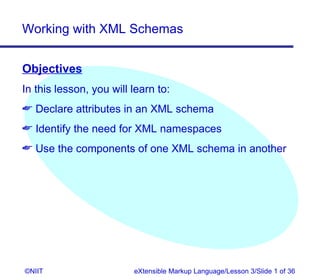 Working with XML Schemas


Objectives
In this lesson, you will learn to:
 Declare attributes in an XML schema
 Identify the need for XML namespaces
 Use the components of one XML schema in another




©NIIT                    eXtensible Markup Language/Lesson 3/Slide 1 of 36
 