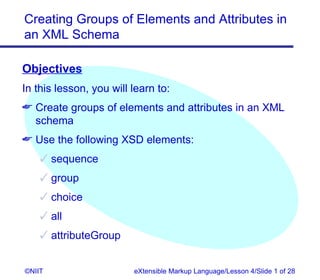 Creating Groups of Elements and Attributes in
an XML Schema

Objectives
In this lesson, you will learn to:
 Create groups of elements and attributes in an XML
  schema
 Use the following XSD elements:
     sequence
     group
     choice
     all
     attributeGroup


©NIIT                    eXtensible Markup Language/Lesson 4/Slide 1 of 28
 