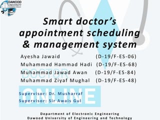 Smart doctor’s
appointment scheduling
& management system
Ayesha Jawaid (D-19/F-ES-06)
Muhammad Hammad Hadi (D-19/F-ES-68)
Muhammad Jawad Awan (D-19/F-ES-84)
Muhammad Ziyaf Mughal (D-19/F-ES-48)
D e p a r t m e n t o f E l e c t r o n i c E n g i n e e r i n g
D a w o o d U n i v e r s i t y o f E n g i n e e r i n g a n d Te c h n o l o g y
Su p er vis or : Dr. Mu s h arraf
Su p er vis or: Sir Awais Gu l
 