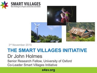 e4sv.org
THE SMART VILLAGES INITIATIVE
Dr John Holmes
Senior Research Fellow, University of Oxford
Co-Leader Smart Villages Initiative
3rd November 2015
 
