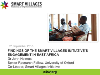 e4sv.org
FINDINGS OF THE SMART VILLAGES INITIATIVE’S
ENGAGEMENT IN EAST AFRICA
Dr John Holmes
Senior Research Fellow, University of Oxford
Co-Leader, Smart Villages Initiative
8th September 2015
 