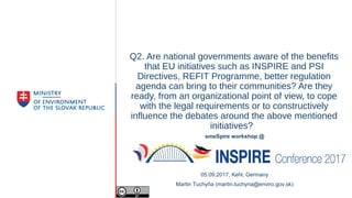 Q2. Are national governments aware of the benefits
that EU initiatives such as INSPIRE and PSI
Directives, REFIT Programme, better regulation
agenda can bring to their communities? Are they
ready, from an organizational point of view, to cope
with the legal requirements or to constructively
influence the debates around the above mentioned
initiatives?
smeSpire workshop @
05.09.2017, Kehl, Germany
Martin Tuchyňa (martin.tuchyna@enviro.gov.sk)
 