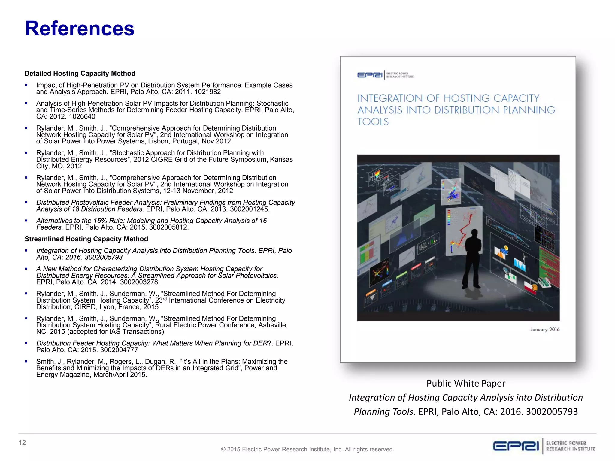 12
© 2015 Electric Power Research Institute, Inc. All rights reserved.
References
Detailed Hosting Capacity Method
 Impact of High-Penetration PV on Distribution System Performance: Example Cases
and Analysis Approach. EPRI, Palo Alto, CA: 2011. 1021982
 Analysis of High-Penetration Solar PV Impacts for Distribution Planning: Stochastic
and Time-Series Methods for Determining Feeder Hosting Capacity. EPRI, Palo Alto,
CA: 2012. 1026640
 Rylander, M., Smith, J., “Comprehensive Approach for Determining Distribution
Network Hosting Capacity for Solar PV”, 2nd International Workshop on Integration
of Solar Power Into Power Systems, Lisbon, Portugal, Nov 2012.
 Rylander, M., Smith, J., "Stochastic Approach for Distribution Planning with
Distributed Energy Resources", 2012 CIGRE Grid of the Future Symposium, Kansas
City, MO, 2012
 Rylander, M., Smith, J., "Comprehensive Approach for Determining Distribution
Network Hosting Capacity for Solar PV", 2nd International Workshop on Integration
of Solar Power Into Distribution Systems, 12-13 November, 2012
 Distributed Photovoltaic Feeder Analysis: Preliminary Findings from Hosting Capacity
Analysis of 18 Distribution Feeders. EPRI, Palo Alto, CA: 2013. 3002001245.
 Alternatives to the 15% Rule: Modeling and Hosting Capacity Analysis of 16
Feeders. EPRI, Palo Alto, CA: 2015. 3002005812.
Streamlined Hosting Capacity Method
 Integration of Hosting Capacity Analysis into Distribution Planning Tools. EPRI, Palo
Alto, CA: 2016. 3002005793
 A New Method for Characterizing Distribution System Hosting Capacity for
Distributed Energy Resources: A Streamlined Approach for Solar Photovoltaics.
EPRI, Palo Alto, CA: 2014. 3002003278.
 Rylander, M., Smith, J., Sunderman, W., “Streamlined Method For Determining
Distribution System Hosting Capacity”, 23rd International Conference on Electricity
Distribution, CIRED, Lyon, France, 2015
 Rylander, M., Smith, J., Sunderman, W., “Streamlined Method For Determining
Distribution System Hosting Capacity”, Rural Electric Power Conference, Asheville,
NC, 2015 (accepted for IAS Transactions)
 Distribution Feeder Hosting Capacity: What Matters When Planning for DER?. EPRI,
Palo Alto, CA: 2015. 3002004777
 Smith, J., Rylander, M., Rogers, L., Dugan, R., “It’s All in the Plans: Maximizing the
Benefits and Minimizing the Impacts of DERs in an Integrated Grid”, Power and
Energy Magazine, March/April 2015.
Public White Paper
Integration of Hosting Capacity Analysis into Distribution
Planning Tools. EPRI, Palo Alto, CA: 2016. 3002005793
 