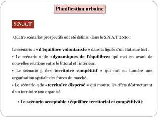 Planification urbaine
S.N.A.T
Le scénario 1 « d’équilibre volontariste » dans la lignée d’un étatisme fort .
• Le scénario 2 de «dynamiques de l’équilibre» qui met en avant de
nouvelles relations entre le littoral et l’intérieur.
• Le scénario 3 de« territoire compétitif » qui met en lumière une
organisation spatiale des forces du marché.
• Le scénario 4 de «territoire dispersé » qui montre les effets déstructurant
d’un territoire non organisé.
• Le scénario acceptable : équilibre territorial et compétitivité
Quatre scénarios prospectifs ont été définis dans le S.N.A.T. 2030 :
 