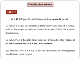 En harmonie avec le S.N.A.T, il fixe les orientations de développement
durable du territoire régional.
Planification urbaine
S.R.A.T
Le S.R.A.T peut être définit comme le schéma de détail.
Le S.R.A.T n’est pas une institution intermédiaire entre l’état et la wilaya,
mais un instrument de relais et d’appui. Il permet d’affiner les schémas
d’organisation.
Le S.R.A.T est à l’échelle inter-wilayale, c’est-à-dire des régions et
est initié comme le S.N.A.T par l’Etat centrale.
 