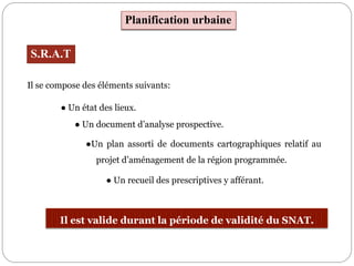 Il se compose des éléments suivants:
Planification urbaine
S.R.A.T
Il est valide durant la période de validité du SNAT.
● Un état des lieux.
● Un document d’analyse prospective.
●Un plan assorti de documents cartographiques relatif au
projet d’aménagement de la région programmée.
● Un recueil des prescriptives y afférant.
 