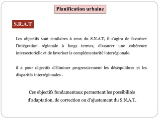 Planification urbaine
S.R.A.T
Les objectifs sont similaires à ceux du S.N.A.T, il s’agira de favoriser
l’intégration régionale à longs termes, d’assurer une cohérence
intersectorielle et de favoriser la complémentarité interrégionale.
il a pour objectifs d’éliminer progressivement les déséquilibres et les
disparités interrégionales .
Ces objectifs fondamentaux permettent les possibilités
d’adaptation, de correction ou d’ajustement du S.N.A.T.
 