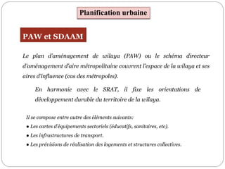 Il se compose entre autre des éléments suivants:
● Les cartes d’équipements sectoriels (éducatifs, sanitaires, etc).
● Les infrastructures de transport.
● Les prévisions de réalisation des logements et structures collectives.
Planification urbaine
PAW et SDAAM
Le plan d’aménagement de wilaya (PAW) ou le schéma directeur
d’aménagement d’aire métropolitaine couvrent l’espace de la wilaya et ses
aires d’influence (cas des métropoles).
En harmonie avec le SRAT, il fixe les orientations de
développement durable du territoire de la wilaya.
 