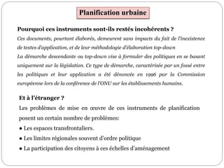 Pourquoi ces instruments sont-ils restés incohérents ?
Ces documents, pourtant élaborés, demeurent sans impacts du fait de l’inexistence
de textes d’application, et de leur méthodologie d’élaboration top-down
La démarche descendante ou top-down vise à formuler des politiques en se basant
uniquement sur la législation. Ce type de démarche, caractérisée par un fossé entre
les politiques et leur application a été dénoncée en 1996 par la Commission
européenne lors de la conférence de l'ONU sur les établissements humains.
Et à l’étranger ?
Les problèmes de mise en œuvre de ces instruments de planification
posent un certain nombre de problèmes:
● Les espaces transfrontaliers.
● Les limites régionales souvent d’ordre politique
● La participation des citoyens à ces échelles d’aménagement
Planification urbaine
 
