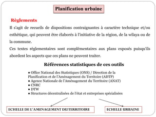 Planification urbaine
Règlements
Il s'agit de recueils de dispositions contraignantes à caractère technique et/ou
esthétique, qui peuvent être élaborés à l'initiative de la région, de la wilaya ou de
la commune.
Ces textes règlementaires sont complémentaires aux plans exposés puisqu'ils
abordent les aspects que ces plans ne peuvent traiter.
Références statistiques de ces outils
● Office National des Statistiques (ONS) / Direction de la
Planification et de l’Aménagement du Territoire (ADTP)
● Agence Nationale de l’Aménagement du Territoire (ANAT)
● CNRC
● DTW
● Structures décentralisées de l’état et entreprises spécialisées
ECHELLE URBAINEECHELLE DE L'AMENAGEMENT DUTERRITOIRE
 