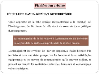 Planification urbaine
ECHELLE DE L'AMENAGEMENT DU TERRITOIRE
Toute approche de la ville renvoie inévitablement à la question de
l'Aménagement du Territoire, la ville étant au cœur de toute politique
d'Aménagement.
L’aménagement du territoire est l’art de disposer, à travers l’espace d’un
territoire et dans une vision prospective, les hommes et leurs activités, les
équipements et les moyens de communication qu’ils peuvent utiliser, en
prenant en compte les contraintes naturelles, humaines et économiques,
voire stratégiques.
La promulgation de la loi relative à l’Aménagement du Territoire
en Algérie date de 1987, alors qu’elle date de 1957 en France.
 